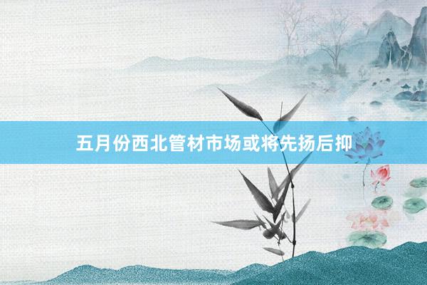 五月份西北管材市场或将先扬后抑