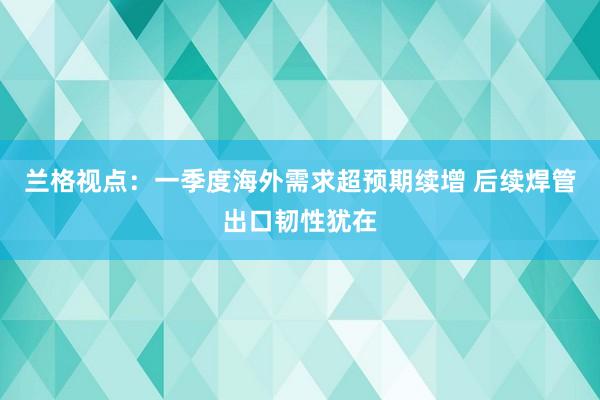 兰格视点：一季度海外需求超预期续增 后续焊管出口韧性犹在