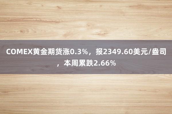 COMEX黄金期货涨0.3%，报2349.60美元/盎司，本周累跌2.66%