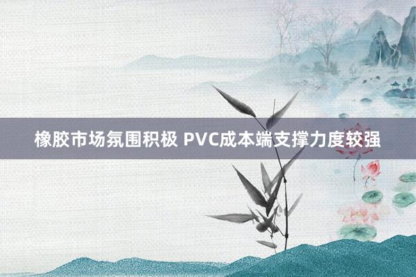 橡胶市场氛围积极 PVC成本端支撑力度较强