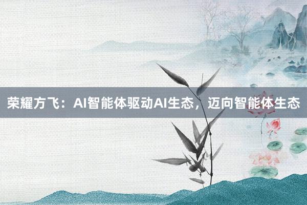 荣耀方飞：AI智能体驱动AI生态，迈向智能体生态