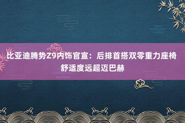 比亚迪腾势Z9内饰官宣：后排首搭双零重力座椅 舒适度远超迈巴赫