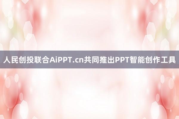 人民创投联合AiPPT.cn共同推出PPT智能创作工具