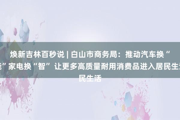 焕新吉林百秒说 | 白山市商务局：推动汽车换“能”家电换“智” 让更多高质量耐用消费品进入居民生活