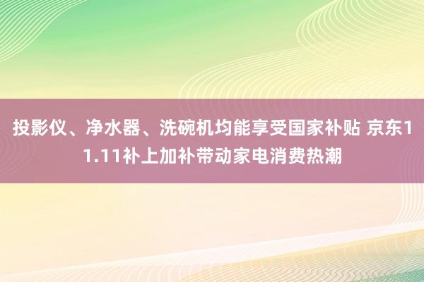 投影仪、净水器、洗碗机均能享受国家补贴 京东11.11补上加补带动家电消费热潮