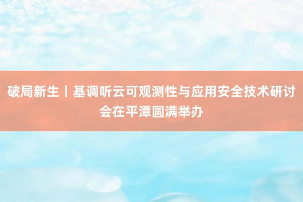 破局新生丨基调听云可观测性与应用安全技术研讨会在平潭圆满举办