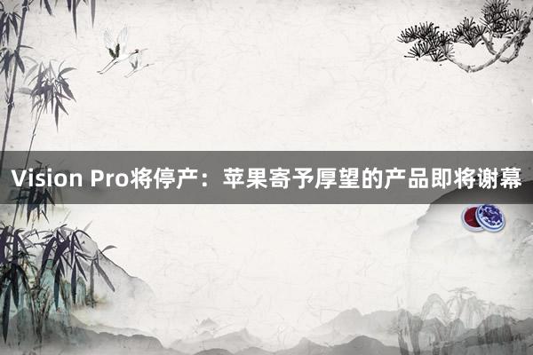 Vision Pro将停产：苹果寄予厚望的产品即将谢幕