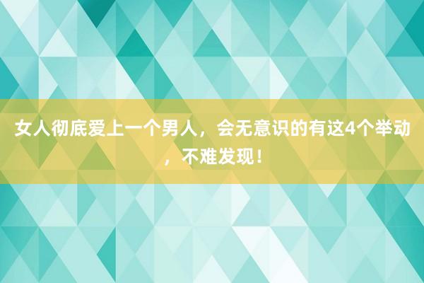 女人彻底爱上一个男人，会无意识的有这4个举动，不难发现！