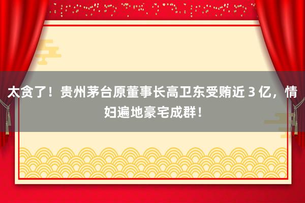 太贪了！贵州茅台原董事长高卫东受贿近３亿，情妇遍地豪宅成群！