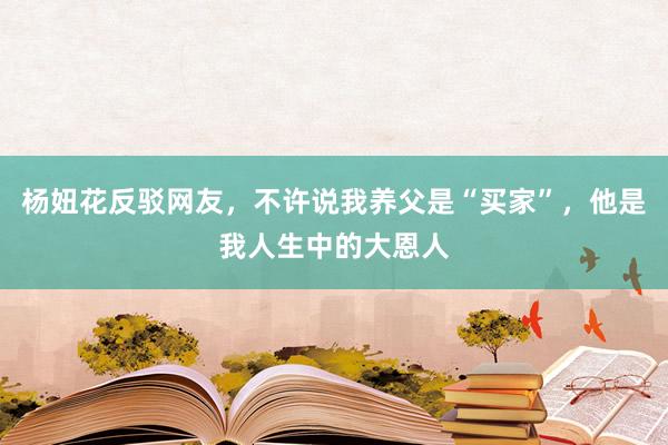 杨妞花反驳网友，不许说我养父是“买家”，他是我人生中的大恩人