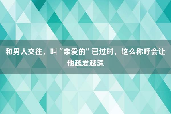 和男人交往，叫“亲爱的”已过时，这么称呼会让他越爱越深