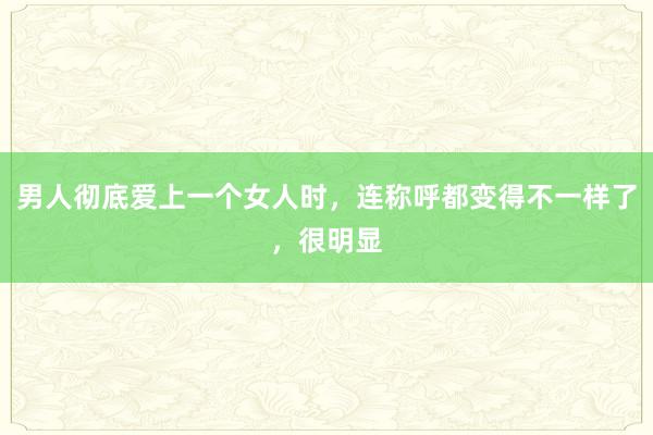 男人彻底爱上一个女人时，连称呼都变得不一样了，很明显