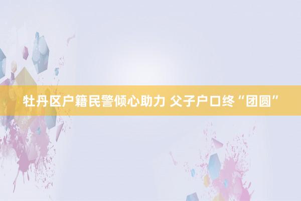 牡丹区户籍民警倾心助力 父子户口终“团圆”