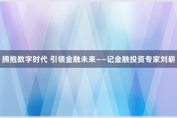 拥抱数字时代 引领金融未来——记金融投资专家刘崭