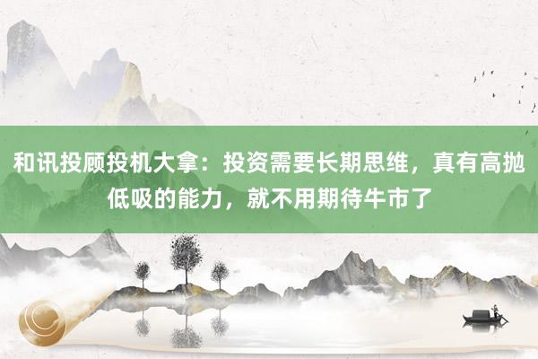 和讯投顾投机大拿：投资需要长期思维，真有高抛低吸的能力，就不用期待牛市了