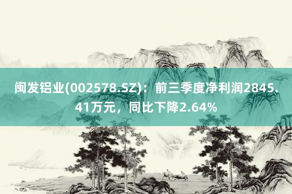 闽发铝业(002578.SZ)：前三季度净利润2845.41万元，同比下降2.64%