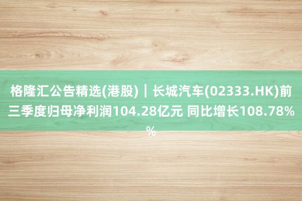 格隆汇公告精选(港股)︱长城汽车(02333.HK)前三季度归母净利润104.28亿元 同比增长108.78%