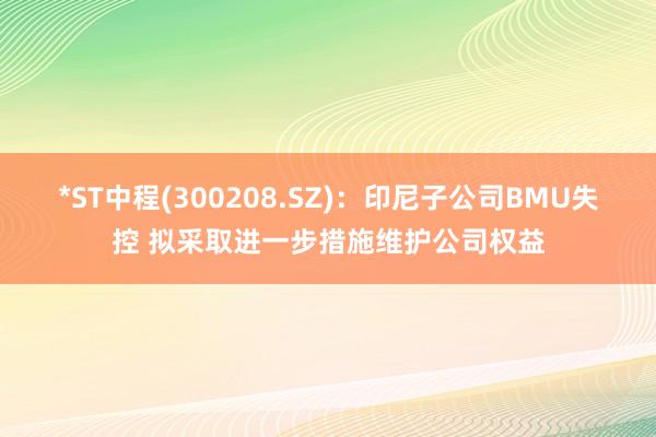 *ST中程(300208.SZ)：印尼子公司BMU失控 拟采取进一步措施维护公司权益