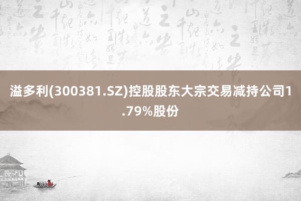 溢多利(300381.SZ)控股股东大宗交易减持公司1.79%股份