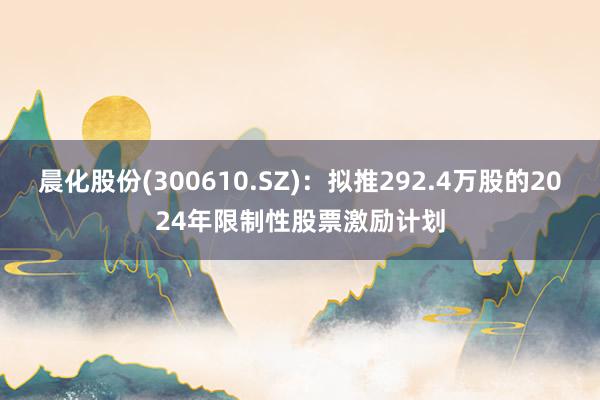 晨化股份(300610.SZ)：拟推292.4万股的2024年限制性股票激励计划