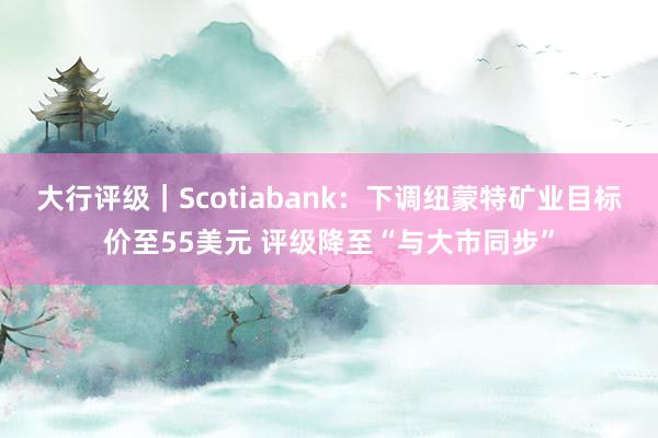 大行评级｜Scotiabank：下调纽蒙特矿业目标价至55美元 评级降至“与大市同步”