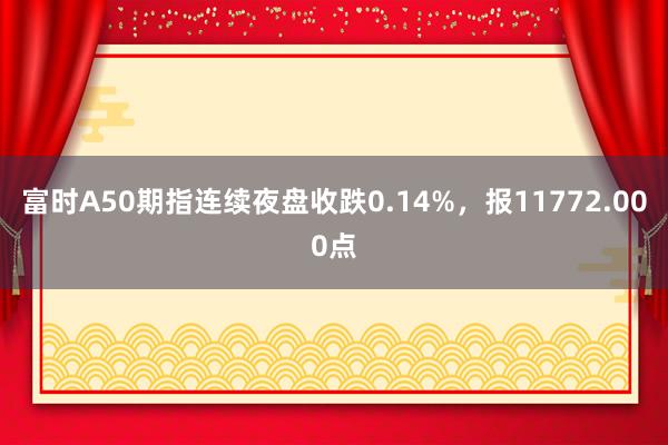 富时A50期指连续夜盘收跌0.14%，报11772.000点