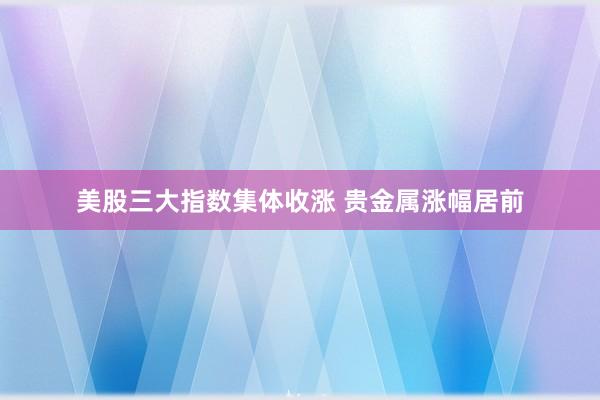 美股三大指数集体收涨 贵金属涨幅居前