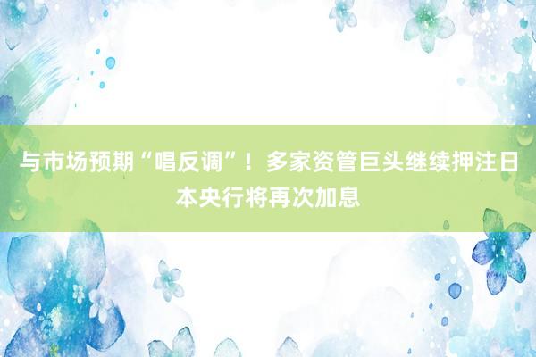 与市场预期“唱反调”！多家资管巨头继续押注日本央行将再次加息