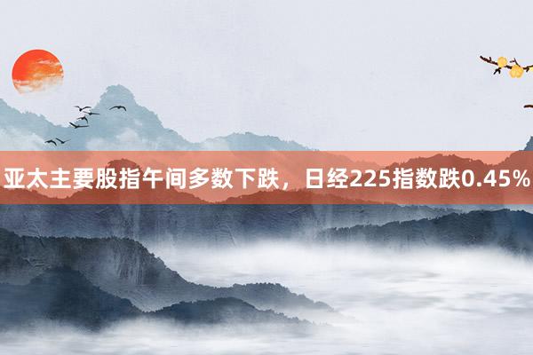 亚太主要股指午间多数下跌，日经225指数跌0.45%