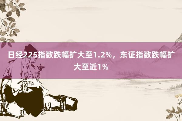 日经225指数跌幅扩大至1.2%，东证指数跌幅扩大至近1%