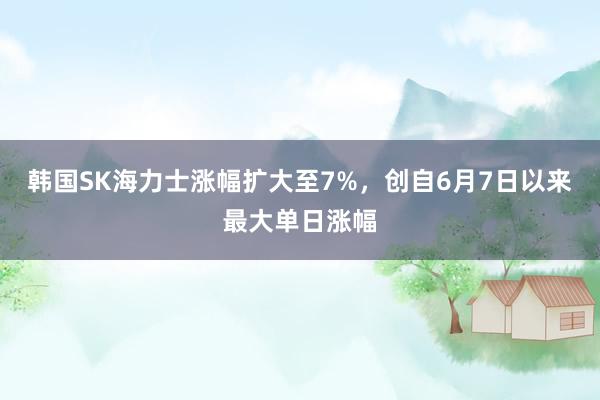 韩国SK海力士涨幅扩大至7%，创自6月7日以来最大单日涨幅