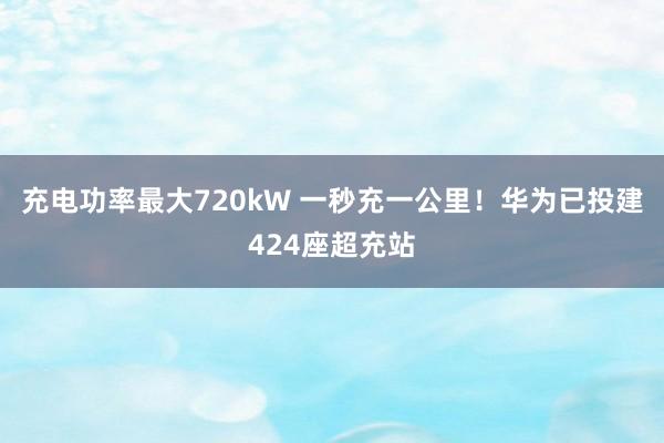 充电功率最大720kW 一秒充一公里！华为已投建424座超充站