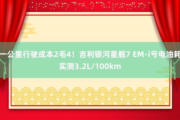 一公里行驶成本2毛4！吉利银河星舰7 EM-i亏电油耗实测3.2L/100km