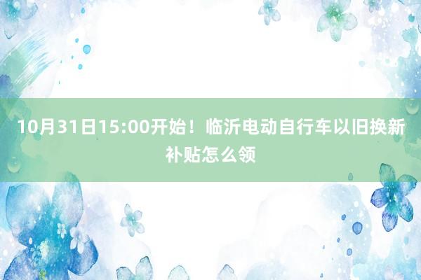 10月31日15:00开始！临沂电动自行车以旧换新补贴怎么领