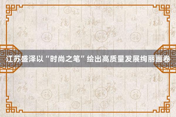 江苏盛泽以“时尚之笔”绘出高质量发展绚丽画卷