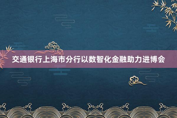 交通银行上海市分行以数智化金融助力进博会