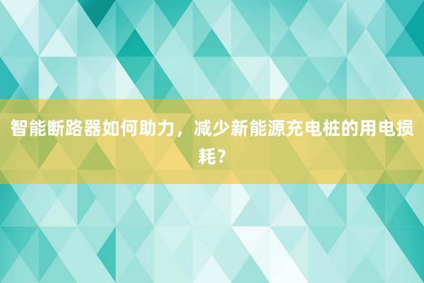 智能断路器如何助力，减少新能源充电桩的用电损耗？