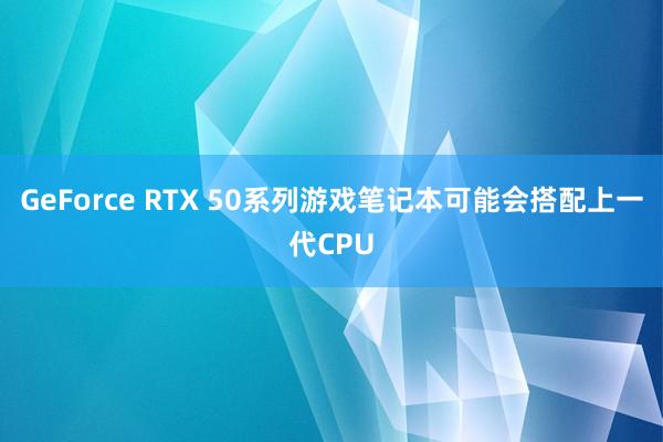 GeForce RTX 50系列游戏笔记本可能会搭配上一代CPU