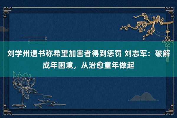 刘学州遗书称希望加害者得到惩罚 刘志军：破解成年困境，从治愈童年做起