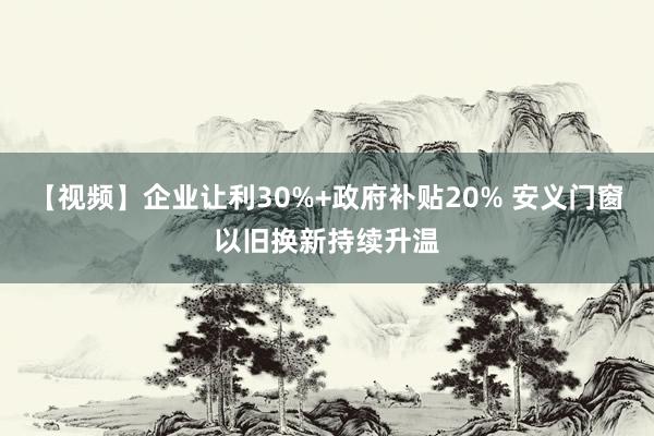 【视频】企业让利30%+政府补贴20% 安义门窗以旧换新持续升温