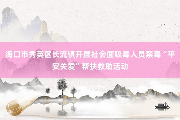 海口市秀英区长流镇开展社会面吸毒人员禁毒“平安关爱”帮扶救助活动