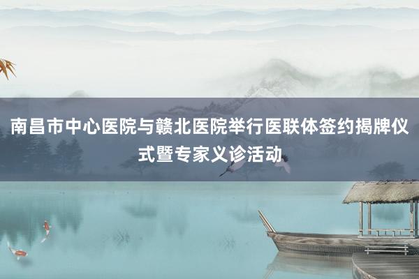 南昌市中心医院与赣北医院举行医联体签约揭牌仪式暨专家义诊活动