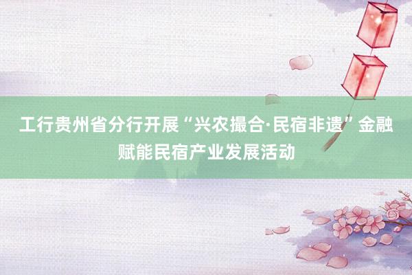 工行贵州省分行开展“兴农撮合·民宿非遗”金融赋能民宿产业发展活动