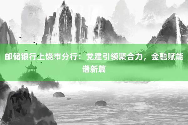 邮储银行上饶市分行：党建引领聚合力，金融赋能谱新篇