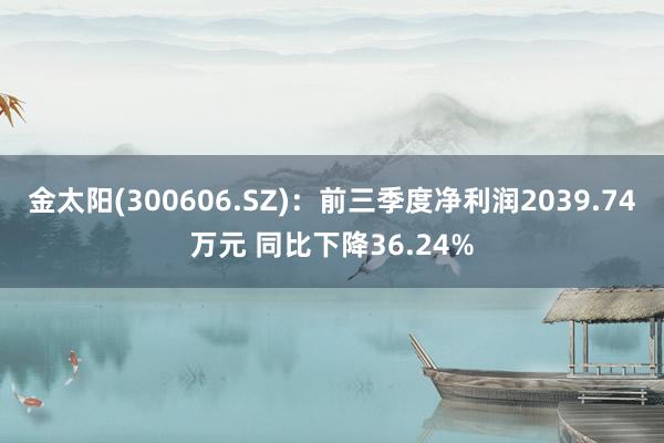 金太阳(300606.SZ)：前三季度净利润2039.74万元 同比下降36.24%