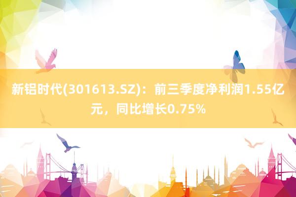 新铝时代(301613.SZ)：前三季度净利润1.55亿元，同比增长0.75%