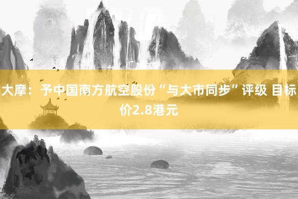 大摩：予中国南方航空股份“与大市同步”评级 目标价2.8港元