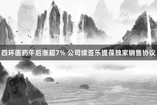 四环医药午后涨超7% 公司续签乐提葆独家销售协议