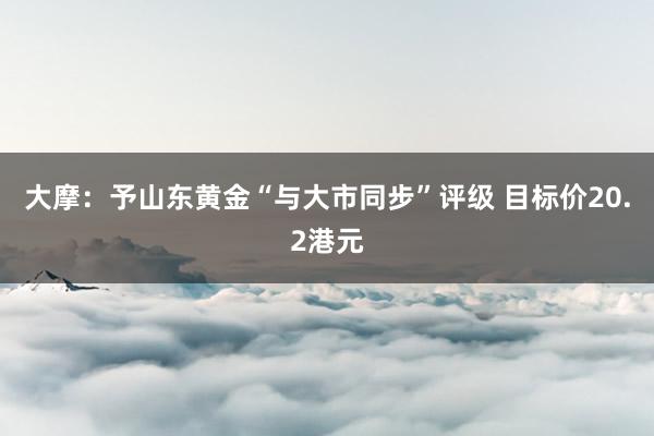 大摩：予山东黄金“与大市同步”评级 目标价20.2港元