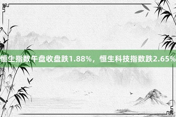 恒生指数午盘收盘跌1.88%，恒生科技指数跌2.65%